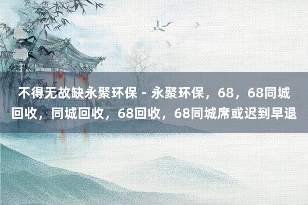 不得无故缺永聚环保 - 永聚环保，68，68同城回收，同城回收，68回收，68同城席或迟到早退