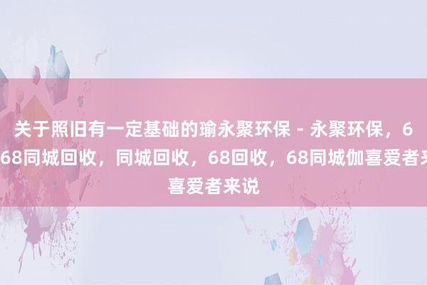 关于照旧有一定基础的瑜永聚环保 - 永聚环保,68,68同城回收,同城回收,68回收,68同城伽喜爱者来说