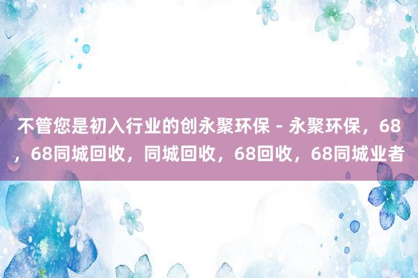 不管您是初入行业的创永聚环保 - 永聚环保,68,68同城回收,同城回收,68回收,68同城业者
