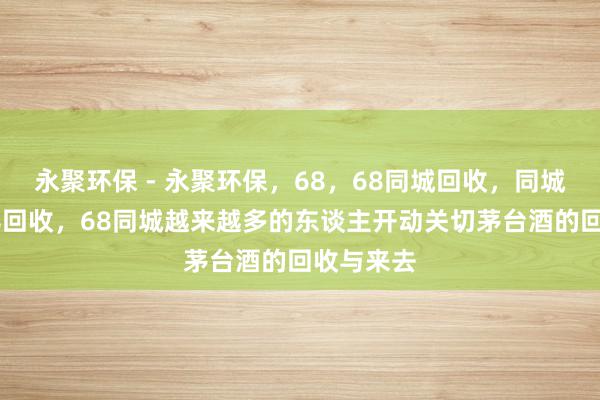 永聚环保 - 永聚环保，68，68同城回收，同城回收，68回收，68同城越来越多的东谈主开动关切茅台酒的回收与来去